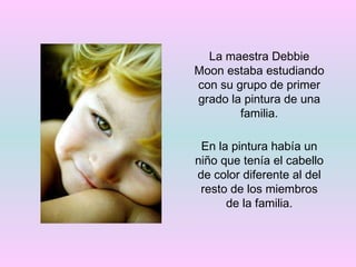 La maestra Debbie Moon estaba estudiando con su grupo de primer grado la pintura de una familia. En la pintura había un niño que tenía el cabello de color diferente al del resto de los miembros de la familia. 