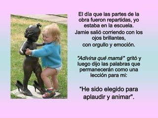 El día que las partes de la obra fueron repartidas, yo estaba en la escuela. Jamie salió corriendo con los ojos brillantes,con orgullo y emoción. "Adivina qué mamá"  gritó y luego dijo las palabras que permanecerán como una lección para mi:“He sido elegido para aplaudir y animar".