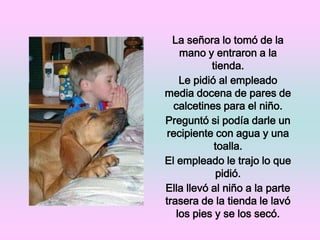 La señora lo tomó de la mano y entraron a la tienda. Le pidió al empleado media docena de pares de calcetines para el niño.Preguntó si podía darle un recipiente con agua y una toalla. El empleado le trajo lo que pidió. Ella llevó al niño a la parte trasera de la tienda le lavó los pies y se los secó.