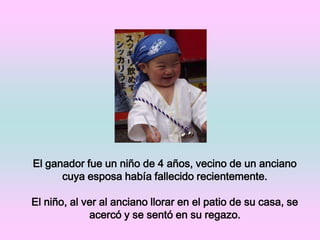El ganador fue un niño de 4 años, vecino de un anciano cuya esposa había fallecido recientemente.El niño, al ver al anciano llorar en el patio de su casa, se acercó y se sentó en su regazo.