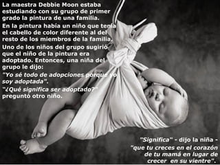 La maestra Debbie Moon estaba
estudiando con su grupo de primer
grado la pintura de una familia.
En la pintura había un niño que tenía
el cabello de color diferente al del
resto de los miembros de la familia.
Uno de los niños del grupo sugirió
que el niño de la pintura era
adoptado. Entonces, una niña del
grupo le dijo:
"Yo sé todo de adopciones porque yo
soy adoptada".
“¿Qué significa ser adoptado?"
preguntó otro niño.




                                           "Significa“ - dijo la niña -
                                        "que tu creces en el corazón
                                            de tu mamá en lugar de
                                             crecer en su vientre".
 
