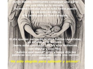 Jamie estaba intentando conseguir una parte
           en una obra en la escuela.
   Su mamá contaba que el niño había puesto
               su corazón en ello y
        ella temía que no fuera elegido.




El día que las partes de la obra fueron repartidas,
             yo estaba en la escuela.
   Jamie salió corriendo con los ojos brillantes,
              con orgullo y emoción.
    "Adivina qué mamá" gritó y luego dijo las
  palabras que permanecerán como una lección
                      para mi:
“He sido elegido para aplaudir y animar".
 