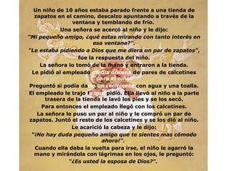 Un niño de 10 años estaba parado frente a una tienda de
   zapatos en el camino, descalzo apuntando a través de la
                 ventana y temblando de frío.
             Una señora se acercó al niño y le dijo:
"Mi pequeño amigo, ¿qué estas mirando con tanto interés en
                         esa ventana?".
"Le estaba pidiendo a Dios que me diera un par de zapatos",
                   fue la respuesta del niño.
     La señora lo tomó de la mano y entraron a la tienda.
  Le pidió al empleado media docena de pares de calcetines
                          para el niño.
 Preguntó si podía darle un recipiente con agua y una toalla.
El empleado le trajo lo que pidió. Ella llevó al niño a la parte
       trasera de la tienda le lavó los pies y se los secó.
     Para entonces el empleado llegó con los calcetines.
    La señora le puso un par al niño y le compró un par de
 zapatos. Juntó el resto de los calcetines y se los dió al niño.
                 Le acarició la cabeza y le dijo:
  “¡No hay duda pequeño amigo que te sientes mas cómodo
                            ahora!".
   Cuando ella daba la vuelta para irse, el niño le agarró la
   mano y mirándola con lágrimas en los ojos, le preguntó:
                “¿Es usted la esposa de Dios?".
 