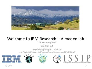 Jim Spohrer (IBM)
San Jose, CA
Wednesday August 17, 2016
http://www.slideshare.net/spohrer/cognitive-startups-20160708-v6
8/18/2016 1
Welcome to IBM Research – Almaden lab!
 