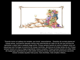 “ Quando morre um palhaço de verdade, que ironia!, ressuscitamos... Despidos do surrado pijama em nossas almas, recordamos daquela criança meio adormecida em cada um de nós que brincava de apimentar e colorir todo e qualquer bege sonho. Porque sempre haverá um sonho a realizar como um piquenique sem formigas na pracinha de nossas memórias, abrindo-se em lindas tardes de sol. Porque sempre haverá um circo e magia engordando nossos corações. Porque sempre haverá um sotão cheio de bugigangas significativas em cada adulto enquanto houver este pirão de sentimentos apurando nossas vontades àquelas mais puras, mais divertidas, mais simples e felizes...  