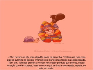 ...Têm nuvem no céu mas algodão doce na pracinha. Tiroteio nas ruas mas pipoca pulando na panela. Infortúnio no mundo mas tônico na solidariedade. Têm sim, validade prestes a vencer-nos nesse produto que somos, nessa energia que dá choques, nessa música que embala e nos repete, repete, se mete, acomete... 