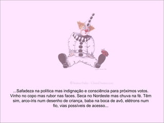 ...Safadeza na política mas indignação e consciência para próximos votos. Vinho no copo mas rubor nas faces. Seca no Nordeste mas chuva na fé. Têm sim, arco-íris num desenho de criança, baba na boca de avô, elétrons num fio, vias possíveis de acesso... 