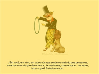 ..Em você, em mim, em todos nós que sentimos mais do que pensamos, amamos mais do que deveríamos, fermentamos, crescemos e... às vezes, fazer o quê? Embatumamos... 