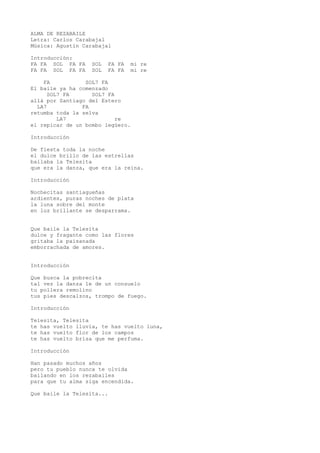 ALMA DE REZABAILE
Letra: Carlos Carabajal
Música: Agustín Carabajal
Introducción:
FA FA SOL FA FA SOL FA FA mi re
FA FA SOL FA FA SOL FA FA mi re
FA SOL7 FA
El baile ya ha comenzado
SOL7 FA SOL7 FA
allá por Santiago del Estero
LA7 FA
retumba toda la selva
LA7 re
el repicar de un bombo legüero.
Introducción
De fiesta toda la noche
el dulce brillo de las estrellas
bailaba la Telesita
que era la danza, que era la reina.
Introducción
Nochecitas santiagueñas
ardientes, puras noches de plata
la luna sobre del monte
en luz brillante se desparrama.
Que baile la Telesita
dulce y fragante como las flores
gritaba la paisanada
emborrachada de amores.
Introducción
Que busca la pobrecita
tal vez la danza le de un consuelo
tu pollera remolino
tus pies descalzos, trompo de fuego.
Introducción
Telesita, Telesita
te has vuelto lluvia, te has vuelto luna,
te has vuelto flor de los campos
te has vuelto brisa que me perfuma.
Introducción
Han pasado muchos años
pero tu pueblo nunca te olvida
bailando en los rezabailes
para que tu alma siga encendida.
Que baile la Telesita...
 