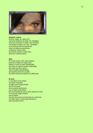 14
Nuestras penas
Mi alma fatiga de estar sin ti,
aumenta alrededor de todas mis nostalgias,
hace que aumente mi miedo a las sombras,
mis penas se hagan con más vanidades,
en lo profundo de mis emociones,
vibran tus lágrimas pecadoras,
vuelven las notas tristes,
de sentirte ausente a cada hora,
esas son nuestras penas.
Sólo
El mundo quiere cubrir cada espacio,
para que lo lejano se haga cerca,
perder un poco el rostro identificable,
que hace al silencio hacerlo reclamable,
las cosas que llevo dentro,
sólo tú puedes deshabitarlas,
así lograras parte de tu sueño,
de verme solo para analizar tus reflexiones
El amor
Lo que llevo en la sangre
no puede revestirse,
de algo que le haga parecer
que no se siente,
es tan grande sentimiento
que no logra confundirse,
tan corto el espacio que a veces podemos vivirlo,
no se puede negar la dicha
que se siente,
cuando hace que el corazón lata con más furia,
sin saber hasta dónde puede llevarnos,
pero que lata el amor.
 