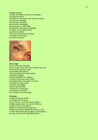 15
Cuando el amor
Cuando más felices se hacen las verdades
que llevamos dentro
se fortalece el alma para vestir todos sus trajes
y acudir a la naturaleza
que las hace inmortales
para hacerle una plegaria
que las evoque a todas ellas
la implicación que tiene la naturaleza
en pactar con los sentimientos
que llevamos dentro
hace que encontremos en la tarde
un espacio en el tiempo
que tiene su premio.
Amor fugaz
No voy a retomar al pasado
porque quiero hacer una nueva creación para hoy,
hacer de este presente la luz
que alumbre cada espacio,
sería imposible borrar cada espacio
que tiene su detalle,
el estar amándote me fortalece,
y me da el valor que merece darle,
la sociedad tiene un parecido a la lluvia,
de frente a la vida a veces
nos hace permisibles,
saber lo que se siente,
cuando de un sentimiento
que creemos verdadero,
se convierte en un amor fugaz.
Te brindo
Tengo la suerte de amarte
en el silencio de la noche,
a la luz del día al caminar entre la gente,
el fuego queda quieto en nuestros adentros,
porque no busca la aventura,
tengo en mí el clamor de lo que llevo,
el deseo de hacerlo realidad late cada vez más,
no tiene descanso busca encajar en cada espacio,
por eso yo te lo brindo espontáneamente.
 
