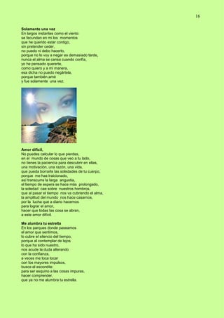 16
Solamente una vez
En largos instantes como el viento
se fecundan en mi los momentos
que he querido estar contigo,
sin pretender ceder,
no puedo ni debo hacerlo,
porque no lo voy a negar es demasiado tarde,
nunca el alma se cansa cuando confía,
yo he pensado quererte,
como quiero y a mi manera,
esa dicha no puedo negártela,
porque también amé
y fue solamente una vez.
Amor difícil,
No puedes calcular lo que pierdes,
en el mundo de cosas que veo a tu lado,
no tienes la paciencia para descubrir en ellas,
una motivación, una razón, una vida,
que pueda borrarte las soledades de tu cuerpo,
porque me has traicionado,
así transcurre la larga angustia,
el tiempo de espera se hace más prolongado,
la soledad cae sobre nuestros hombros,
que al pasar el tiempo nos va cubriendo el alma,
la amplitud del mundo nos hace casarnos,
por la lucha que a diario hacemos
para lograr el amor,
hacer que todas las cosa se abran,
a este amor difícil.
Me alumbra tu estrella
En los parques donde paseamos
el amor que sentimos,
lo cubre el silencio del tiempo,
porque al contemplar de lejos
lo que ha sido nuestro,
nos acude la duda alterando
con la confianza,
a veces me toca tocar
con los mayores impulsos,
busca el escondite
para ser esquino a las cosas impuras,
hacer comprender,
que ya no me alumbra tu estrella.
 