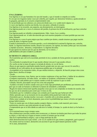 19
UNA LÁGRIMA
Una lágrima es eso que humedece los ojos del mundo, y que el mundo se empeña en ocultar.
Es eso que nos tragamos tantas veces por soberbia, por orgullo, por demostrar fortaleza y queda atorada en
la garganta, apretada en el corazón comprimiéndolo todo.
Es tan profunda que nos sabemos con certeza de dónde nace, ni si podrá morir alguna vez.
A veces una lágrima cicatriza una herida, lava una pena y ablanda el corazón.
Una lágrima es un recuerdo, una angustia, una desesperación, un interrogante.
Una lágrima puede ser a veces el comienzo del perdón, la primera luz de la rectificación, que hace estrechar
una mano.
Una lágrima puede ser rebeldía o arrepentimiento. Odio. Amor, Luz o sombra.
Una Lágrima puede ser el zuño desvanecido que rozó nuestros parpados o el amor perdido que aun esta
dulce, húmedo.
Una lágrima es a veces la gota mágica que hace cambiar por dentro, cuando tenemos que pagar nuestra
cuota de dolor, la lágrima ayuda.
Cuando la derramamos en el corazón querido, o en la intimidad de la amistad la lágrima une, estrecha,
funde. La lágrima transforma enseña, disuelve los rencores, las espinas, las malas yerbas que van creciendo
e impiden acercarse, abrazarse, comprenderse. La lágrima descubre.
El que ignora los motivos por los que las derramas, no te conoce...!
¡DICHOSOS LOS QUE SABEN LLORAR!!
SI TIENES UN AMIGO O AMIGA
-No le permitas que esté en la oscuridad, permítele la luz y ayúdalo de forma gratuita sin esperar nada a
cambio.
-No confundas la aceptación por lo que puedes obtener sino por lo que puedes ofrecer.
-No vaciles en dar tu mano de apoyo, tu mirada de aliento, tu voz de fuerza.
-Busca en qué aspectos espirituales puedes hacerte grande ante sus ojos, que vea en ti lo sencillo y
verdadero de ser cultivadores de esa majestuosa palabra que es la amistad.
-Acompáñale en los momentos todos, sin que medien temores, o dejación de hacerlo porque otras cosas
debes hacer, dosifica el tiempo
-Tócale.
-Comparte emociones, risas, llantos, que no sientas vergüenzas si hay que llorar. y hablar de tus adentros
-Comparte experiencias de todas clases, así ambos se ayudaran y alimentaran el espíritu.
-Reacciona en cada palabra que te expone cuando se trate de expresar lo que se siente
-Llámale, búscale, preocúpate aun por las cosas más pequeñas
-Ayúdale a levantar el ánimo cuando crees que lo tiene algo perturbado por problemas que tenemos todo
pero que en cada ser humano es diferente la manera de entenderlo y enfrentarlo
-Regale de manera intencional aquellas pequeñas cosas que no son compradas en tiendas de ocasión, sino
las que nos da la naturaleza para sentir que vivimos en ella.
-Entenderás que los verdaderos amigos son contados por lo que hay que luchar por ellos.
-Debes aprender que en un momento de ira una palabra dicha puede herir toda la vida.
-Entenderás que se disculpa muchas veces pero el perdón sólo es de almas grandes.
-Debes tener cuidado al no herir duramente, pues existe la probabilidad que nunca volverá a ser igual,
porque habrá temores.
-Tener en cuenta que con el dinero puedes comprar objetos, vestidos, todo material, pero nunca
sentimientos sinceros, que estén presente sin que los pida.
-Comprenderás que se es feliz dando en cada acto la verdad, el tiempo, la ayuda sin decir yo he hecho o
hago…
-En la amistad nunca restes siempre suma.
-Has celebraciones sencillas cuando estas acontezcan y si demora invéntalas para hacer que todas las penas
se alejen y si del todo no lo logras al menos existirá el instante que las olvide
-Has de la espiritualidad la alegría, y que se haga partícipe de ella-
-Hale demostraciones de lo que sientes y de vez en cuando di lo que sientes y pregúntale ¿qué te parece?
-No sientas reservas en decir, demuestra con acciones lo que de igual manera quisieras recibir
-Si le amas, demuéstralo
 
