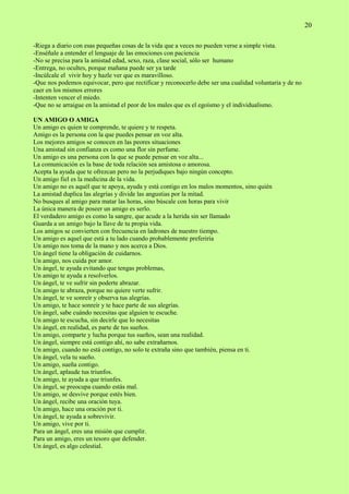 20
-Riega a diario con esas pequeñas cosas de la vida que a veces no pueden verse a simple vista.
-Enséñale a entender el lenguaje de las emociones con paciencia
-No se precisa para la amistad edad, sexo, raza, clase social, sólo ser humano
-Entrega, no ocultes, porque mañana puede ser ya tarde
-Incúlcale el vivir hoy y hazle ver que es maravilloso.
-Que nos podemos equivocar, pero que rectificar y reconocerlo debe ser una cualidad voluntaria y de no
caer en los mismos errores
-Intenten vencer el miedo.
-Que no se arraigue en la amistad el peor de los males que es el egoísmo y el individualismo.
UN AMIGO O AMIGA
Un amigo es quien te comprende, te quiere y te respeta.
Amigo es la persona con la que puedes pensar en voz alta.
Los mejores amigos se conocen en las peores situaciones
Una amistad sin confianza es como una flor sin perfume.
Un amigo es una persona con la que se puede pensar en voz alta...
La comunicación es la base de toda relación sea amistosa o amorosa.
Acepta la ayuda que te ofrezcan pero no la perjudiques bajo ningún concepto.
Un amigo fiel es la medicina de la vida.
Un amigo no es aquél que te apoya, ayuda y está contigo en los malos momentos, sino quién
La amistad duplica las alegrías y divide las angustias por la mitad.
No busques al amigo para matar las horas, sino búscale con horas para vivir
La única manera de poseer un amigo es serlo.
El verdadero amigo es como la sangre, que acude a la herida sin ser llamado
Guarda a un amigo bajo la llave de tu propia vida.
Los amigos se convierten con frecuencia en ladrones de nuestro tiempo.
Un amigo es aquel que está a tu lado cuando probablemente preferiría
Un amigo nos toma de la mano y nos acerca a Dios.
Un ángel tiene la obligación de cuidarnos.
Un amigo, nos cuida por amor.
Un ángel, te ayuda evitando que tengas problemas,
Un amigo te ayuda a resolverlos.
Un ángel, te ve sufrir sin poderte abrazar.
Un amigo te abraza, porque no quiere verte sufrir.
Un ángel, te ve sonreír y observa tus alegrías.
Un amigo, te hace sonreír y te hace parte de sus alegrías.
Un ángel, sabe cuándo necesitas que alguien te escuche.
Un amigo te escucha, sin decirle que lo necesitas
Un ángel, en realidad, es parte de tus sueños.
Un amigo, comparte y lucha porque tus sueños, sean una realidad.
Un ángel, siempre está contigo ahí, no sabe extrañarnos.
Un amigo, cuando no está contigo, no solo te extraña sino que también, piensa en ti.
Un ángel, vela tu sueño.
Un amigo, sueña contigo.
Un ángel, aplaude tus triunfos.
Un amigo, te ayuda a que triunfes.
Un ángel, se preocupa cuando estás mal.
Un amigo, se desvive porque estés bien.
Un ángel, recibe una oración tuya.
Un amigo, hace una oración por ti.
Un ángel, te ayuda a sobrevivir.
Un amigo, vive por ti.
Para un ángel, eres una misión que cumplir.
Para un amigo, eres un tesoro que defender.
Un ángel, es algo celestial.
 