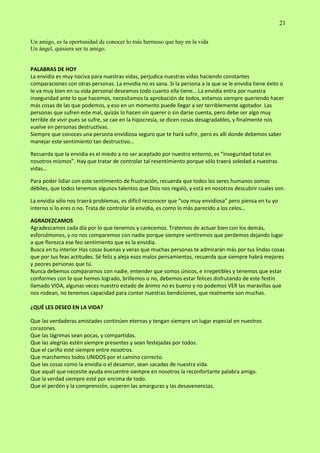 21
Un amigo, es la oportunidad de conocer lo más hermoso que hay en la vida
Un ángel, quisiera ser tu amigo.
PALABRAS DE HOY
La envidia es muy nociva para nuestras vidas, perjudica nuestras vidas haciendo constantes
comparaciones con otras personas. La envidia no es sana. Si la persona a la que se le envidia tiene éxito o
le va muy bien en su vida personal deseamos todo cuanto ella tiene… La envidia entra por nuestra
inseguridad ante lo que hacemos, necesitamos la aprobación de todos, estamos siempre queriendo hacer
más cosas de las que podemos, y eso en un momento puede llegar a ser terriblemente agotador. Las
personas que sufren este mal, quizás lo hacen sin querer o sin darse cuenta, pero debe ser algo muy
terrible de vivir pues se sufre, se cae en la hipocresía, se dicen cosas desagradables, y finalmente nos
vuelve en personas destructivas.
Siempre que conoces una persona envidiosa seguro que te hará sufrir, pero es allí donde debemos saber
manejar este sentimiento tan destructivo…
Recuerda que la envidia es el miedo a no ser aceptado por nuestro entorno, es “inseguridad total en
nosotros mismos”. Hay que tratar de controlar tal resentimiento porque sólo traerá soledad a nuestras
vidas…
Para poder lidiar con este sentimiento de frustración, recuerda que todos los seres humanos somos
débiles, que todos tenemos algunos talentos que Dios nos regaló, y está en nosotros descubrir cuales son.
La envidia sólo nos traerá problemas, es difícil reconocer que “soy muy envidiosa” pero piensa en tu yo
interno si lo eres o no. Trata de controlar la envidia, es como lo más parecido a los celos…
AGRADEZCAMOS
Agradezcamos cada día por lo que tenemos y carecemos. Tratemos de actuar bien con los demás,
esforcémonos, y no nos comparemos con nadie porque siempre sentiremos que perdemos dejando lugar
a que florezca ese feo sentimiento que es la envidia.
Busca en tu interior Has cosas buenas y veras que muchas personas te admirarán más por tus lindas cosas
que por tus feas actitudes. Sé feliz y aleja esos malos pensamientos, recuerda que siempre habrá mejores
y peores personas que tú.
Nunca debemos compararnos con nadie, entender que somos únicos, e irrepetibles y tenemos que estar
conformes con lo que hemos logrado, brillemos o no, debemos estar felices disfrutando de este festín
llamado VIDA, algunas veces nuestro estado de ánimo no es bueno y no podemos VER las maravillas que
nos rodean, no tenemos capacidad para contar nuestras bendiciones, que realmente son muchas.
¿QUÉ LES DESEO EN LA VIDA?
Que las verdaderas amistades continúen eternas y tengan siempre un lugar especial en nuestros
corazones.
Que las lágrimas sean pocas, y compartidas.
Que las alegrías estén siempre presentes y sean festejadas por todos.
Que el cariño esté siempre entre nosotros.
Que marchemos todos UNIDOS por el camino correcto.
Que las cosas como la envidia o el desamor, sean sacadas de nuestra vida.
Que aquél que necesite ayuda encuentre siempre en nosotros la reconfortante palabra amiga.
Que la verdad siempre esté por encima de todo.
Que el perdón y la comprensión, superen las amarguras y las desavenencias.
 