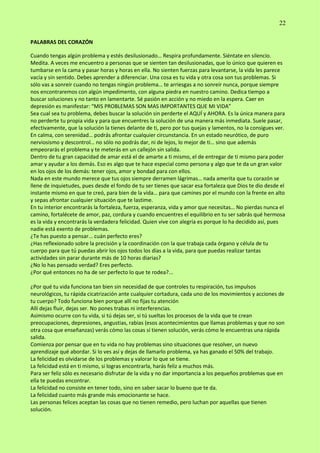 22
PALABRAS DEL CORAZÓN
Cuando tengas algún problema y estés desilusionado… Respira profundamente. Siéntate en silencio.
Medita. A veces me encuentro a personas que se sienten tan desilusionadas, que lo único que quieren es
tumbarse en la cama y pasar horas y horas en ella. No sienten fuerzas para levantarse, la vida les parece
vacía y sin sentido. Debes aprender a diferenciar. Una cosa es tu vida y otra cosa son tus problemas. Si
sólo vas a sonreír cuando no tengas ningún problema… te arriesgas a no sonreír nunca, porque siempre
nos encontraremos con algún impedimento, con alguna piedra en nuestro camino. Dedica tiempo a
buscar soluciones y no tanto en lamentarte. Sé pasión en acción y no miedo en la espera. Caer en
depresión es manifestar: “MIS PROBLEMAS SON MAS IMPORTANTES QUE MI VIDA”
Sea cual sea tu problema, debes buscar la solución sin perderte el AQUÍ y AHORA. Es la única manera para
no perderte tu propia vida y para que encuentres la solución de una manera más inmediata. Suele pasar,
efectivamente, que la solución la tienes delante de ti, pero por tus quejas y lamentos, no la consigues ver.
En calma, con serenidad… podrás afrontar cualquier circunstancia. En un estado neurótico, de puro
nerviosismo y descontrol… no sólo no podrás dar, ni de lejos, lo mejor de ti… sino que además
empeorarás el problema y te meterás en un callejón sin salida.
Dentro de tu gran capacidad de amar está el de amarte a ti mismo, el de entregar de ti mismo para poder
amar y ayudar a los demás. Eso es algo que te hace especial como persona y algo que te da un gran valor
en los ojos de los demás: tener ojos, amor y bondad para con ellos.
Nada en este mundo merece que tus ojos siempre derramen lágrimas… nada amerita que tu corazón se
llene de inquietudes, pues desde el fondo de tu ser tienes que sacar esa fortaleza que Dios te dio desde el
instante mismo en que te creó, para bien de la vida… para que camines por el mundo con la frente en alto
y sepas afrontar cualquier situación que te lastime.
En tu interior encontrarás la fortaleza, fuerza, esperanza, vida y amor que necesitas… No pierdas nunca el
camino, fortalécete de amor, paz, cordura y cuando encuentres el equilibrio en tu ser sabrás qué hermosa
es la vida y encontrarás la verdadera felicidad. Quien vive con alegría es porque lo ha decidido así, pues
nadie está exento de problemas.
¿Te has puesto a pensar... cuán perfecto eres?
¿Has reflexionado sobre la precisión y la coordinación con la que trabaja cada órgano y célula de tu
cuerpo para que tú puedas abrir los ojos todos los días a la vida, para que puedas realizar tantas
actividades sin parar durante más de 10 horas diarias?
¿No lo has pensado verdad? Eres perfecto.
¿Por qué entonces no ha de ser perfecto lo que te rodea?...
¿Por qué tu vida funciona tan bien sin necesidad de que controles tu respiración, tus impulsos
neurológicos, tu rápida cicatrización ante cualquier cortadura, cada uno de los movimientos y acciones de
tu cuerpo? Todo funciona bien porque allí no fijas tu atención
Allí dejas fluir, dejas ser. No pones trabas ni interferencias.
Asimismo ocurre con tu vida, si tú dejas ser, si tú sueltas los procesos de la vida que te crean
preocupaciones, depresiones, angustias, rabias (esos acontecimientos que llamas problemas y que no son
otra cosa que enseñanzas) verás cómo las cosas sí tienen solución, verás cómo le encuentras una rápida
salida.
Comienza por pensar que en tu vida no hay problemas sino situaciones que resolver, un nuevo
aprendizaje qué abordar. Si lo ves así y dejas de llamarlo problema, ya has ganado el 50% del trabajo.
La felicidad es olvidarse de los problemas y valorar lo que se tiene.
La felicidad está en ti mismo, si logras encontrarla, harás feliz a muchos más.
Para ser feliz sólo es necesario disfrutar de la vida y no dar importancia a los pequeños problemas que en
ella te puedas encontrar.
La felicidad no consiste en tener todo, sino en saber sacar lo bueno que te da.
La felicidad cuanto más grande más emocionante se hace.
Las personas felices aceptan las cosas que no tienen remedio, pero luchan por aquellas que tienen
solución.
 