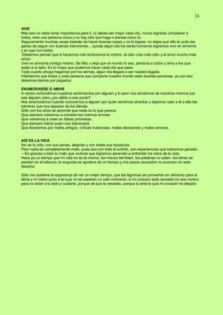 24
VIVE
Mas eso no debe tener importancia para ti, tú debes ser mejor cada día, nunca lograrás complacer a
todos, eres una persona única y no hay otra que haga o piense como tú.
Seguramente muchas veces tratarás de hacer buenas cosas y no lo logras, no dejes que ello te quite las
ganas de seguir con buenas intenciones... quizás algún día los seres humanos logremos vivir en armonía
y en paz con todos.
-Debemos pensar que si hacemos mal recibiremos lo mismo, el odio crea más odio y el amor mucho más
amor-
Vive en armonía contigo mismo. Se feliz y deja que el mundo lo sea, perdona a todos y ama a los que
están a tu lado. Es lo mejor que podemos hacer cada día que pasa.
Todo cuanto ahoga hagamos por los demás, algún día llegará a ser nuestro legado.
Intentamos que todos y cada persona que compone nuestro mundo sean buenas personas, ya con eso
debemos darnos por pagados.
ENAMORARSE O AMAR
A veces confundimos nuestros sentimientos por alguien y lo peor nos olvidamos de nosotros mismos por
ese alguien; pero ¿es válido a ese punto?
Nos enamoramos cuando conocemos a alguien por quien sentimos atraídos y dejamos caer a él o ella las
barreras que nos separan de los demás.
Sólo con los años se aprende que nada es lo que parece.
Que siempre volvemos a cometer los mismos errores.
Que volvemos a creer en falsas promesas.
Que siempre habrá quien nos traicionará.
Que lloraremos por malos amigos, críticas maliciosas, malas decisiones y malos amores.
ASÍ ES LA VIDA
Así es la vida, con sus penas, alegrías y con todas sus injusticias.
Pero nada es completamente malo, pues aún con todo lo sufrido, son experiencias que habremos ganado.
―Es gracias a todo lo malo que vivimos que logramos aprender a enfrentar los retos de la vida.
Hace ya un tiempo que mi vida no es la misma, las manos tiemblan, las palabras no salen, las letras se
pierden en el silencio, la angustia se apodera de mi tiempo y mis pasos cansados no avanzan en este
desierto.
Sólo me sostiene la esperanza de ver un mejor tiempo, que las lágrimas se conviertan en alimento para el
alma y mi mano junto a la tuya no se separen un solo momento, si mi corazón está cansado no sea motivo
para no estar a tu lado y cuidarte, porque sé que te necesito, porque tú eres lo que mi corazón ha elegido.
 