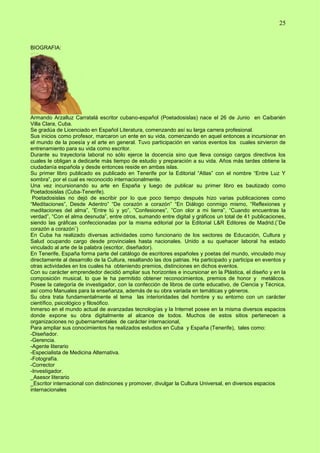 25
BIOGRAFIA:
Armando Arzalluz Carratalá escritor cubano-español (Poetadosislas) nace el 26 de Junio en Caibarién
Villa Clara, Cuba.
Se gradúa de Licenciado en Español Literatura, comenzando así su larga carrera profesional.
Sus inicios como profesor, marcaron un ente en su vida, comenzando en aquel entonces a incursionar en
el mundo de la poesía y el arte en general. Tuvo participación en varios eventos los cuales sirvieron de
entrenamiento para su vida como escritor.
Durante su trayectoria laboral no sólo ejerce la docencia sino que lleva consigo cargos directivos los
cuales le obligan a dedicarle más tiempo de estudio y preparación a su vida. Años más tardes obtiene la
ciudadanía española y desde entonces reside en ambas islas.
Su primer libro publicado es publicado en Tenerife por la Editorial “Atlas” con el nombre “Entre Luz Y
sombra”, por el cual es reconocido internacionalmente.
Una vez incursionando su arte en España y luego de publicar su primer libro es bautizado como
Poetadosislas (Cuba-Tenerife).
Poetadosislas no dejó de escribir por lo que poco tiempo después hizo varias publicaciones como
“Meditaciones”, Desde Adentro” “De corazón a corazón” “En Diálogo conmigo mismo, “Reflexiones y
meditaciones del alma”, “Entre tú y yo”, ”Confesiones”, ”Con olor a mi tierra”, “Cuando encuentras la
verdad”, “Con el alma desnuda”, entre otros, sumando entre digital y gráficos un total de 41 publicaciones,
siendo las gráficas confeccionadas por la misma editorial por la Editorial L&R Editores de Madrid.(¨De
corazón a corazón¨)
En Cuba ha realizado diversas actividades como funcionario de los sectores de Educación, Cultura y
Salud ocupando cargo desde provinciales hasta nacionales. Unido a su quehacer laboral ha estado
vinculado al arte de la palabra (escritor, diseñador).
En Tenerife, España forma parte del catálogo de escritores españoles y poetas del mundo, vinculado muy
directamente al desarrollo de la Cultura, resaltando las dos patrias. Ha participado y participa en eventos y
otras actividades en los cuales ha obteniendo premios, distinciones en dichos eventos.
Con su carácter emprendedor decidió ampliar sus horizontes e incursionar en la Plástica, el diseño y en la
composición musical, lo que le ha permitido obtener reconocimientos, premios de honor y metálicos.
Posee la categoría de investigador, con la confección de libros de corte educativo, de Ciencia y Técnica,
así como Manuales para la enseñanza, además de su obra variada en temáticas y géneros.
Su obra trata fundamentalmente el tema las interioridades del hombre y su entorno con un carácter
científico, psicológico y filosófico.
Inmerso en el mundo actual de avanzadas tecnologías y la Internet posee en la misma diversos espacios
donde expone su obra digitalmente al alcance de todos. Muchos de estos sitios pertenecen a
organizaciones no gubernamentales de carácter internacional,
Para ampliar sus conocimientos ha realizados estudios en Cuba y España (Tenerife), tales como:
-Diseñador.
-Gerencia.
-Agente literario
-Especialista de Medicina Alternativa.
-Fotografía.
-Corrector
-Investigador.
_Asesor literario
_Escritor internacional con distinciones y promover, divulgar la Cultura Universal, en diversos espacios
internacionales
 