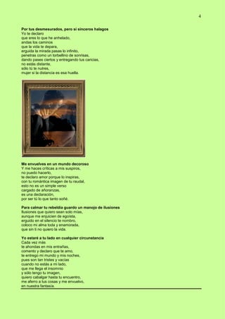 4
Por tus desmesurados, pero sí sinceros halagos
Yo te declaro
que eres lo que he anhelado,
andas los caminos
que la vida te depara,
erguida la mirada pasas lo infinito,
penetras como un torbellino de sonrisas,
dando pases ciertos y entregando tus caricias,
no estás distante,
sólo tú te nutres,
mujer si la distancia es esa huella.
Me envuelves en un mundo decoroso
Y me haces críticas a mis suspiros,
no puedo hacerlo,
te declaro amor porque lo inspiras,
con tu romántica imagen de tu raudal,
esto no es un simple verso
cargado de añoranzas,
es una declaración,
por ser tú lo que tanto soñé.
Para calmar tu rebeldía guardo un manojo de ilusiones
Ilusiones que quiero sean solo mías,
aunque me enjuicien de egoísta,
erguido en el silencio te nombro,
coloco mi alma toda y enamorada,
que sin ti no quiero la vida.
Yo estaré a tu lado en cualquier circunstancia
Cada vez más
te ahondas en mis entrañas,
comento y declaro que te amo,
te entrego mi mundo y mis noches,
pues son tan tristes y vacías
cuando no estás a mi lado,
que me llega el insomnio
y sólo tengo tu imagen,
quiero cabalgar hasta tu encuentro,
me aferro a tus cosas y me envuelvo,
en nuestra fantasía.
 