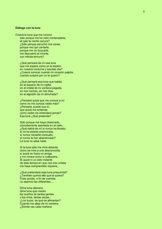 5
Diálogo con la luna
Creerá la luna que me conoce
sólo porque me ha visto contemplarla,
al caer la noche oscura?
¿Sólo porque escuchó mis voces,
porque me oyó cantarla,
porque me vio buscarla,
me descubrió al mirarla,
con infinita ternura?.
¿Qué pensará de mí esa luna
que me espera como yo la espero
en nuestra nocturna y secreta cita?
¿Creerá conocer cuando mi corazón palpita,
cuando suspira por un te quiero?
¿Qué pensará esa luna que habita
en el espacio de mi vigilia,
en el cristal de mi ventana pegada,
en mis noches, en mis días,
en el algodón de mi almohada?
¿Pensará quizá que me conoce a mí
como no me conoce nadie más?
¿Pensará, puede que sí,
que quizá me entiende
como nadie me entenderá jamás?
Esa luna ¿Qué pretende?
Sólo porque me haya observado,
cómodamente asentada en el cielo,
¿Qué sabrá de mí si nunca ha llorado,
si no ha estado enamorada,
si nunca necesitó consuelo,
si nunca la han abandonado?
La luna no sabe nada.
Si la luna sólo me mira distante,
como se mira a una desconocida,
si quizá no fuera mi amiga,
y me mirara como a cualquiera...
Si quizá ni un sólo instante
de este tiempo en que nos creí unidas
me haya comprendido siquiera...
¿Qué pretenderá esta luna presumida?
¿También querrá ella que la quiera?
Pues quizás, a fin de cuentas
no seamos tan diferentes...
Dime luna altanera,
dime luna que creces
los sueños de tantas gentes
y los míos, tantas veces...
¿Los tuyos, de qué se alimentan?
Cuando me alejo de mi ventana
¿Dónde vas cada mañana
 