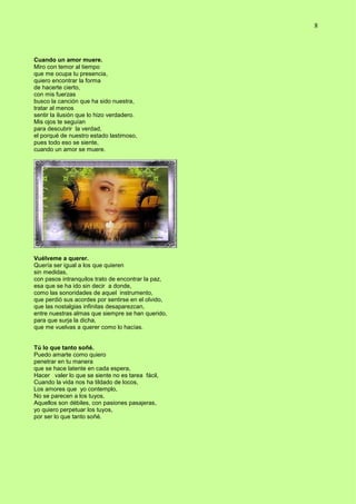 8
Cuando un amor muere.
Miro con temor al tiempo
que me ocupa tu presencia,
quiero encontrar la forma
de hacerte cierto,
con mis fuerzas
busco la canción que ha sido nuestra,
tratar al menos
sentir la ilusión que lo hizo verdadero.
Mis ojos te seguían
para descubrir la verdad,
el porqué de nuestro estado lastimoso,
pues todo eso se siente,
cuando un amor se muere.
Vuélveme a querer.
Quería ser igual a los que quieren
sin medidas,
con pasos intranquilos trato de encontrar la paz,
esa que se ha ido sin decir a donde,
como las sonoridades de aquel instrumento,
que perdió sus acordes por sentirse en el olvido,
que las nostalgias infinitas desaparezcan,
entre nuestras almas que siempre se han querido,
para que surja la dicha,
que me vuelvas a querer como lo hacías.
Tú lo que tanto soñé.
Puedo amarte como quiero
penetrar en tu manera
que se hace latente en cada espera,
Hacer valer lo que se siente no es tarea fácil,
Cuando la vida nos ha tildado de locos,
Los amores que yo contemplo,
No se parecen a los tuyos,
Aquellos son débiles, con pasiones pasajeras,
yo quiero perpetuar los tuyos,
por ser lo que tanto soñé.
 