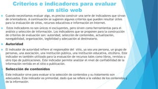 Criterios e indicadores para evaluar
un sitio web
 Cuando necesitamos evaluar algo, es preciso construir una serie de indicadores que sirvan
de orientadores. A continuación se sugieren algunos criterios que pueden resultar útiles
para la evaluación de sitios, recursos educativos e información en Internet.
 Estos indicadores no son únicos ni excluyentes, pero sirven como herramientas para el
análisis y selección de información. Los indicadores que se proponen para la construcción
de criterios de evaluación son: autoridad, selección de contenidos, actualización,
navegabilidad, organización, legibilidad y adecuación al destinatario.
 Autoridad
 El indicador de autoridad refiere al responsable del sitio, ya sea una persona, un grupo de
personas, una asociación, una institución pública, una institución educativa, etcétera. Este
indicador es también utilizado para la evaluación de recursos tales como libros, revistas u
otro tipo de publicaciones. Este indicador permite analizar el nivel de confiabilidad de la
información vertida en el sitio o publicación.
 Selección de contenidos
 Este indicador sirve para evaluar si la selección de contenidos y su tratamiento son
adecuados. Este indicador es primordial, dado que se refiere a la validez de los contenidos y
de la información.
 