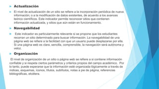  Actualización
 El nivel de actualización de un sitio se refiere a la incorporación periódica de nueva
información; o a la modificación de datos existentes, de acuerdo a los avances
teórico científicos. Este indicador permite reconocer sitios que contienen
información actualizada, y sitios que aún están en funcionamiento.
 Navegabilidad
 Este indicador es particularmente relevante si se propone que los estudiantes
recorran un sitio determinado para buscar información. La navegabilidad de una
página web se refiere a la facilidad con que un usuario puede desplazarse por ella.
Si una página web es clara, sencilla, comprensible, la navegación será autónoma y
veloz.
 Organización
El nivel de organización de un sitio o página web se refiere a si contiene información
confiable y si respeta ciertos parámetros y criterios propios del campo académico. Por
lo tanto, puede esperarse que la información esté organizada lógicamente a través de
índices, esquemas, íconos, títulos, subtítulos, notas a pie de página, referencias
bibliográficas, etcétera.
 
