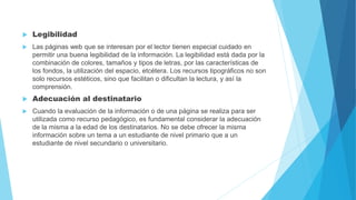  Legibilidad
 Las páginas web que se interesan por el lector tienen especial cuidado en
permitir una buena legibilidad de la información. La legibilidad está dada por la
combinación de colores, tamaños y tipos de letras, por las características de
los fondos, la utilización del espacio, etcétera. Los recursos tipográficos no son
solo recursos estéticos, sino que facilitan o dificultan la lectura, y así la
comprensión.
 Adecuación al destinatario
 Cuando la evaluación de la información o de una página se realiza para ser
utilizada como recurso pedagógico, es fundamental considerar la adecuación
de la misma a la edad de los destinatarios. No se debe ofrecer la misma
información sobre un tema a un estudiante de nivel primario que a un
estudiante de nivel secundario o universitario.
 