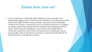 Cómo leer una url
 La url o dominio es la dirección web mediante la cual se accede a una
determinada página o sitio. El término más utilizado es url, sigla que proviene
del término inglés Uniform resource locator, que quiere decir Localizador
uniforme de recursos. La lectura de la url es útil para determinar si la página
es valiosa o pertinente, porque permite anticipar datos importantes de los
sitios, como el país de procedencia, si se trata de una entidad oficial,
comercial o educativa, entre otras. Esta lectura no es complicada, solo es
preciso saber cómo se estructura su sintaxis. Las partes estructurales de un
dominio están se- paradas por un punto.
 