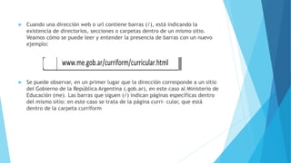 Cuando una dirección web o url contiene barras (/), está indicando la
existencia de directorios, secciones o carpetas dentro de un mismo sitio.
Veamos cómo se puede leer y entender la presencia de barras con un nuevo
ejemplo:
 Se puede observar, en un primer lugar que la dirección corresponde a un sitio
del Gobierno de la República Argentina (.gob.ar), en este caso al Ministerio de
Educación (me). Las barras que siguen (/) indican páginas específicas dentro
del mismo sitio: en este caso se trata de la página curri- cular, que está
dentro de la carpeta curriform
 