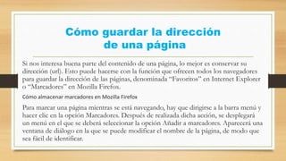 Cómo guardar la dirección
de una página
Si nos interesa buena parte del contenido de una página, lo mejor es conservar su
dirección (url). Esto puede hacerse con la función que ofrecen todos los navegadores
para guardar la dirección de las páginas, denominada “Favoritos” en Internet Explorer
o “Marcadores” en Mozilla Firefox.
Cómo almacenar marcadores en Mozilla Firefox
Para marcar una página mientras se está navegando, hay que dirigirse a la barra menú y
hacer clic en la opción Marcadores. Después de realizada dicha acción, se desplegará
un menú en el que se deberá seleccionar la opción Añadir a marcadores. Aparecerá una
ventana de diálogo en la que se puede modificar el nombre de la página, de modo que
sea fácil de identificar.
 
