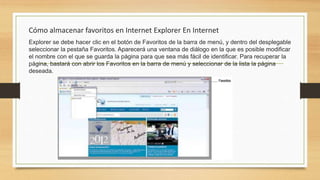 Cómo almacenar favoritos en Internet Explorer En Internet
Explorer se debe hacer clic en el botón de Favoritos de la barra de menú, y dentro del desplegable
seleccionar la pestaña Favoritos. Aparecerá una ventana de diálogo en la que es posible modificar
el nombre con el que se guarda la página para que sea más fácil de identificar. Para recuperar la
página, bastará con abrir los Favoritos en la barra de menú y seleccionar de la lista la página
deseada.
 
