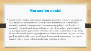 Marcación social
• La marcación social es una forma de almacenar, clasificar y compartir información.
Este proceso de almacenamiento y clasificación de información lo realizan los
usuarios a través de etiquetas o tags. Las etiquetas son palabras que describen el
contenido o la temática de los artículos de un blog, de un enlace, una fotografía, o
de cualquier recurso que hayamos encontrado en la web. El etiquetado es una forma
de describir la información según el punto de vista de los usuarios. Así, cada etiqueta
puede describir los diferentes sentidos que los usuarios le encontraron a un mismo
recurso. Esto es lo que se llama añadir carga semántica al objeto.
 