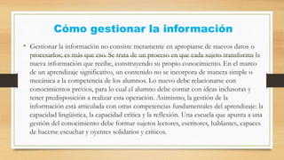 Cómo gestionar la información
• Gestionar la información no consiste meramente en apropiarse de nuevos datos o
procesarlos; es más que eso. Se trata de un proceso en que cada sujeto transforma la
nueva información que recibe, construyendo su propio conocimiento. En el marco
de un aprendizaje significativo, un contenido no se incorpora de manera simple o
mecánica a la competencia de los alumnos. Lo nuevo debe relacionarse con
conocimientos previos, para lo cual el alumno debe contar con ideas inclusoras y
tener predisposición a realizar esta operación. Asimismo, la gestión de la
información está articulada con otras competencias fundamentales del aprendizaje: la
capacidad lingüística, la capacidad crítica y la reflexión. Una escuela que apunta a una
gestión del conocimiento debe formar sujetos lectores, escritores, hablantes, capaces
de hacerse escuchar y oyentes solidarios y críticos.
 