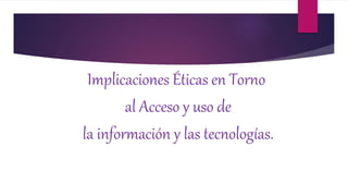 Implicaciones Éticas en Torno
al Acceso y uso de
la información y las tecnologías.
 