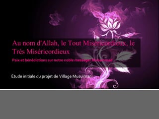 Au nom d'Allah, le Tout Miséricordieux, le
Très Miséricordieux
Paix et bénédictions sur notre noble messager Muhammad

Étude initiale du projet de Village Musulman

 