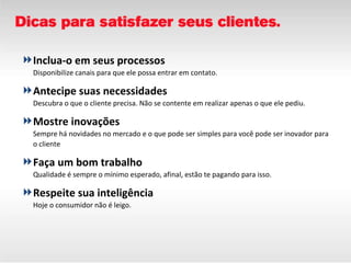 Inclua-o em seus processos Disponibilize canais para que ele possa entrar em contato.  Antecipe suas necessidades Descubra o que o cliente precisa. Não se contente em realizar apenas o que ele pediu. Mostre inovações Sempre há novidades no mercado e o que pode ser simples para você pode ser inovador para o cliente Faça um bom trabalho Qualidade é sempre o mínimo esperado, afinal, estão te pagando para isso.  Respeite sua inteligência Hoje o consumidor não é leigo.  