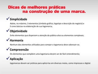 Simplicidade   Adote, no máximo, 3 elementos (símbolo gráfico, logotipo e descrição do negócio) e   3 cores básicas na elaboração de sua logomarca; Objetividade   Evite elementos que dispersem a atenção do público-alvo ou elementos complexos; Harmonia   Nenhum dos elementos utilizados para compor a logomarca deve sobresair-se; Compreensão   Os elementos que compõem uma logomarca devem ser de fácil entendimento; Aplicação   logomarcas devem ser práticas para aplicá-las em diversos meios, como impressos e digital. 