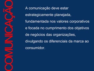 A comunicação deve estar estrategicamente planejada, fundamentada nos valores corporativos e focada no cumprimento dos objetivos de negócios das organizações, divulgando os diferenciais da marca ao consumidor.  