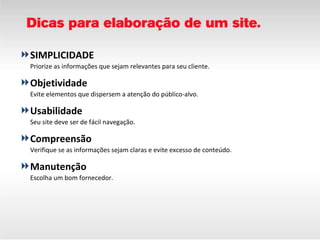 SIMPLICIDADE Priorize as informações que sejam relevantes para seu cliente.  Objetividade Evite elementos que dispersem a atenção do público-alvo. Usabilidade Seu site deve ser de fácil navegação.  Compreensão Verifique se as informações sejam claras e evite excesso de conteúdo. Manutenção Escolha um bom fornecedor. 