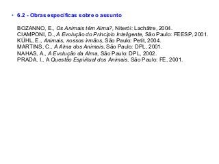 • 6.2 - Obras específicas sobre o assunto
BOZANNO, E., Os Animais têm Alma?, Niterói: Lachâtre, 2004.
CIAMPONI, D., A Evolução do Princípio Inteligente, São Paulo: FEESP, 2001.
KÜHL, E., Animais, nossos irmãos, São Paulo: Petit, 2004.
MARTINS, C., A Alma dos Animais, São Paulo: DPL, 2001.
NAHAS, A., A Evolução da Alma, São Paulo: DPL, 2002.
PRADA, I., A Questão Espiritual dos Animais, São Paulo: FÉ, 2001.
 