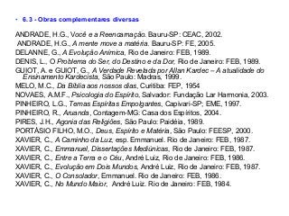 • 6.3 - Obras complementares diversas
ANDRADE, H.G., Você e a Reencarnação. Bauru-SP: CEAC, 2002.
ANDRADE, H.G., A mente move a matéria. Bauru-SP: FE, 2005.
DELANNE, G., A Evolução Anímica, Rio de Janeiro: FEB, 1989.
DENIS, L., O Problema do Ser, do Destino e da Dor, Rio de Janeiro: FEB, 1989.
GUIOT, A. e GUIOT, G., A Verdade Revelada por Allan Kardec – A atualidade do
Ensinamento Kardecista, São Paulo: Madras, 1999.
MELO, M.C., Da Bíblia aos nossos dias, Curitiba: FEP, 1954
NOVAES, A.M.F., Psicologia do Espírito, Salvador: Fundação Lar Harmonia, 2003.
PINHEIRO, L.G., Temas Espíritas Empolgantes, Capivari-SP; EME, 1997.
PINHEIRO, R., Aruanda, Contagem-MG: Casa dos Espíritos, 2004.
PIRES, J.H., Agonia das Religiões, São Paulo: Paidéia, 1989.
PORTÁSIO FILHO, M.O., Deus, Espírito e Matéria, São Paulo: FEESP, 2000.
XAVIER, C., A Caminho da Luz, esp. Emmanuel. Rio de Janeiro: FEB, 1987.
XAVIER, C., Emmanuel, Dissertações Mediúnicas, Rio de Janeiro: FEB, 1987.
XAVIER, C., Entre a Terra e o Céu, André Luiz, Rio de Janeiro: FEB, 1986.
XAVIER, C., Evolução em Dois Mundos, André Luiz, Rio de Janeiro: FEB, 1987.
XAVIER, C., O Consolador, Emmanuel. Rio de Janeiro: FEB, 1986.
XAVIER, C., No Mundo Maior, André Luiz. Rio de Janeiro: FEB, 1984.
 