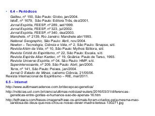 • 6.4 – Periódicos
Galileu, nº 150, São Paulo: Globo, jan/2004.
IstoÉ, nº 1679, São Paulo: Editora Três, dez/2001.
Jornal Espírita, FEESP, nº 289, set/1999.
Jornal Espírita, FEESP, nº 323, jul/2002.
Jornal Espírita, FEESP, nº 340, dez/2003.
Manchete, nº 2139, Rio Janeiro: Manchete abr/1993.
National Geographic, São Paulo: Abril, nov/2004.
Newton – Tecnologia, Ciência e Vida, nº 2, São Paulo: Sinapse, s/d.
Revista Além da Vida, nº 10, São Paulo: Mythos Editora, s/d.
Revista Cristã do Espiritismo, nº 22, São Paulo: Escala, s/d.
Revista Espírita Allan Kardec, nº 19, Goiânia: Paulo de Tarso, 1993.
Revista Universo Espírita, nº 04, São Paulo: HMP, s/d.
Superinteressante, nº 209, São Paulo: Abril, jan/2005.
Terra, nº 141, São Paulo: Peixes, jan/2004.
Jornal O Estado de Minas, caderno Ciência, 21/05/06.
Revista Internacional de Espiritismo – RIE, mar/2011.
6.5 – Internet
http://www.aultimaarcadenoe.com.br/decepcao-genetica/
http://noticias.uol.com.br/ciencia/ultimas-noticias/reuters/2016/03/31/diferencas-
geneticas-entre-gorilas-e-humanos-sao-de-apenas-16.htm
http://kdfrases.com/frases-imagens/frase-os-animais-foram-criados-pela-mesma-mao-
caridosa-de-deus-que-nos-criou-e-nosso-dever-madre-teresa-130271.jpg
 