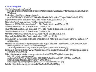 • 6.6 - Imagens
http://gic1.mycdn.me/image?
t=35&bid=607397349686&id=607397349686&plc=WEB&tkn=*47PNWbgxIctc2M5fuEOF-
WMlmpY
Evolução: http://3.bp.blogspot.com/-
pzyCH6MHHN0/UF3fB5N9Y1I/AAAAAAAAABs/Lkm3imOYkfg/s1600/Slide12.JPG
Superinteressante, edição nº 190, São Paulo: Abril, jul/2003, p. 24.
Site: http://img1.exs.cx/img1/1318/evolcopy3qd.jpg
Sapiens – 100% Ciência, edição 01, São Paulo; Abril, set/2004, p. 27.
SientificAmerican – nº 2, São Paulo: Duetto, p. 18
Viver Mente&cérebro, ed. Especial, nº 1, São Paulo: Edioro, s/d., pp. 76-77.
SientificAmerican – nº 2, São Paulo: Duetto, p. 84
Revista Cristã de Espiritismo, nº 29, São Paulo: Escala, s/d, p. 58.
Veja, edição 1476, São Paulo: Abril, dez/1996, pp. 92-93.
Silva Júnior, C. E outros. Ciências entendendo a natureza. São Paulo: Saraiva, 2013, p. 57 –
antropoides
Macaca fuscata: http://4.bp.blogspot.com/-N2p2_k16uH4/TeozVWPKu_I/AAAAAAAAA38/-
96Motlg9Ms/s1600/hundredth-monkey.gif
OLE: http://www.fedf.org.br/site/img/imagens_internas/LIVRO1.jpg
Embrião 8 semana: http://www.infoescola.com/wp-content/uploads/2010/03/embriao-oitava-
semana-277x300.jpg
Cão: http://www.anda.jor.br/wp-content/uploads/2012/08/vigiliadoscaes.jpg,
http://t2.gstatic.com/images?
q=tbn:ANd9GcT2Hz15MYHeX5_QRNM2hTuQajJKJuy8njOP_IAV1tiu_xorMkoD,
http://old.gazetapress.com/v.php?1:202414:6 e
http://s.glbimg.com/jo/g1/f/original/2011/11/29/sem-titulo-4.jpg
Bebês: https://pbs.twimg.com/media/Bsv5nJbCAAApSEf.jpg
 