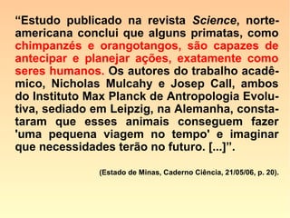 Bonobos: sexo por prazer e diversão
“[…] Os bonobos, que habitam o Zaire, na
África Central, são os mais pacíficos dos
grandes primatas. […]
Frequentemente, para usar as mãos, eles
ficam de pé, em posição ereta como os hu-
manos, mas o dado mais curioso é que
suas práticas sexuais não revelam nenhu-
ma preocupação com a procriação da es-
pécie. Todo tipo de relação sexual, presen-
te também nas sociedades humanas, já foi
documentado entre os bonobos: além do
tradicional macho e fêmea,
==>
 