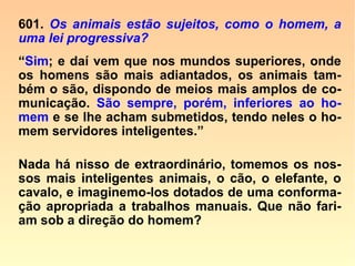 Considerações de Kardec, sobre esse fato:
“O suicídio não é sem exemplo nos ani-
mais. O cão, como está dito acima, que se
deixa morrer de inanição pelo desgosto de
ter perdido seu senhor, realiza um verda-
deiro suicídio.
O escorpião, cercado por um círculo de car
vão ardente, vendo que dele não pode sair,
mata-se a si mesmo. É uma analogia a
mais a se constatar entre o espírito do ho-
mem e o dos animais.
==>
 