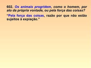 A morte voluntária num animal prova que
ele tem a consciência de sua existência e
de sua individualidade; ele compreende o
que é a vida e a morte, uma vez que esco-
lhe livremente entre uma e a outra; não é,
pois, tão maquinal, e não obedece tão ex-
clusivamente a um instinto cego, que se o
supõe. O instinto leva à procura dos meios
de conservação, e não de sua própria des-
truição.” (Revista Espírita 1867, p. 51-53)
 