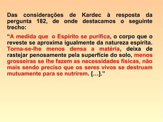 23. Que é o Espírito?
“O princípio inteligente do Universo.” (LE)
“Segundo a Doutrina Espírita, a alma é o
princípio inteligente que anima os seres da
criação e lhes dá o pensamento, a vontade
e a liberdade de agir. Ela é imaterial, indivi-
dual e imortal; mas sua essência íntima é
desconhecida: não podemos concebê-la
absolutamente isolada da matéria senão
como uma abstração.” (Novo Dicionário Universal –
Maurice Lachâtre, mencionado por KARDEC, Revista Espírita
1866)
 
