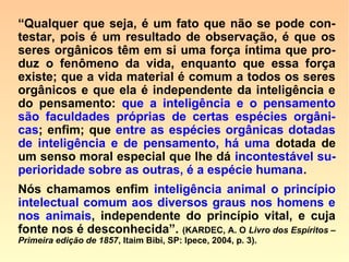 598. Após a morte, conserva a alma dos a-
nimais a sua individualidade e a consciên-
cia de si mesma?
“Conserva sua individualidade; quanto à
consciência do seu eu, não. A vida inteli-
gente lhe permanece em estado latente.”
599. À alma dos animais é dado escolher a
espécie de animal em que encarne?
“Não, pois que lhe falta livre-arbítrio.”
 