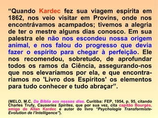 601. Os animais estão sujeitos, como o ho-
mem, a uma lei progressiva?
“Sim; e daí vem que nos mundos superio-
res, onde os homens são mais adiantados,
os animais também o são, dispondo de
meios mais amplos de comunicação. São
sempre, porém, inferiores ao homem e se
lhe acham submetidos, tendo neles o ho-
mem servidores inteligentes.”
 